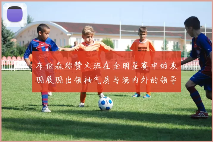 布伦森称赞文班在全明星赛中的表现展现出领袖气质与场内外的领导力