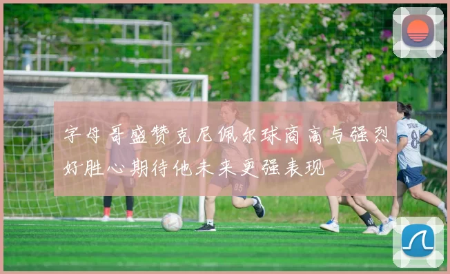 字母哥盛赞克尼佩尔球商高与强烈好胜心期待他未来更强表现