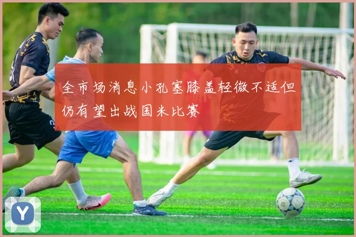 全市场消息小孔塞膝盖轻微不适但仍有望出战国米比赛