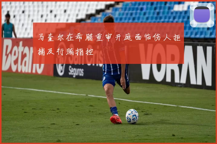 马奎尔在希腊重审开庭面临伤人拒捕及行贿指控