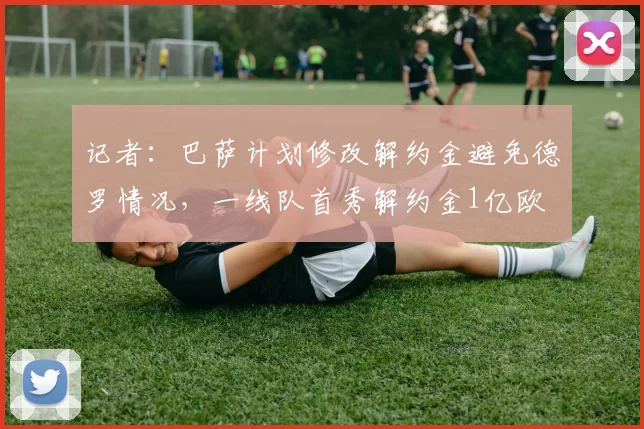 记者：巴萨计划修改解约金避免德罗情况，一线队首秀解约金1亿欧