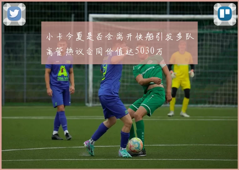 小卡今夏是否会离开快船引发多队高管热议合同价值达5030万