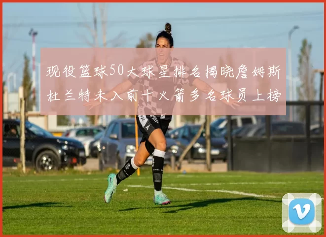 现役篮球50大球星排名揭晓詹姆斯杜兰特未入前十火箭多名球员上榜前五竞争激烈