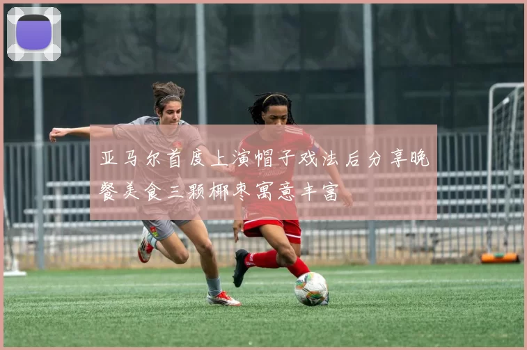 亚马尔首度上演帽子戏法后分享晚餐美食三颗椰枣寓意丰富
