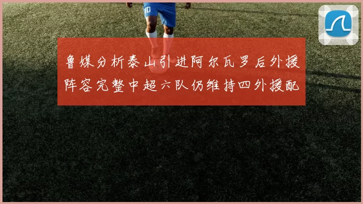 鲁媒分析泰山引进阿尔瓦罗后外援阵容完整中超六队仍维持四外援配置