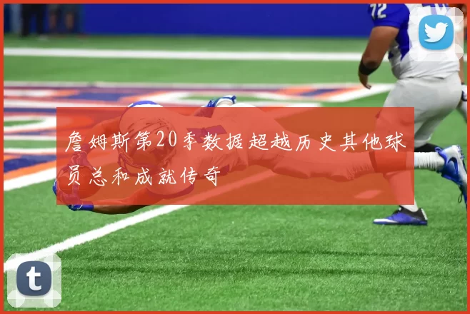 詹姆斯第20季数据超越历史其他球员总和成就传奇