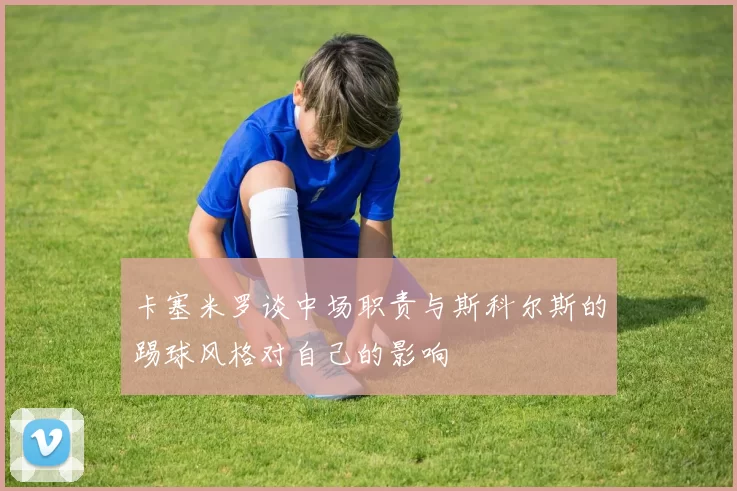卡塞米罗谈中场职责与斯科尔斯的踢球风格对自己的影响