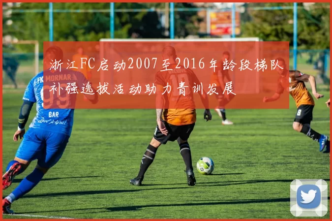 浙江FC启动2007至2016年龄段梯队补强选拔活动助力青训发展