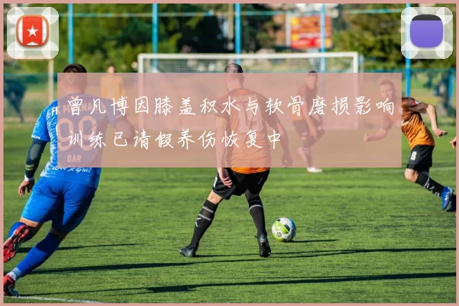 曾凡博因膝盖积水与软骨磨损影响训练已请假养伤恢复中