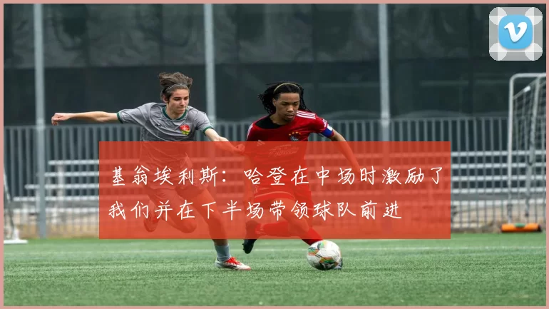 基翁埃利斯：哈登在中场时激励了我们并在下半场带领球队前进