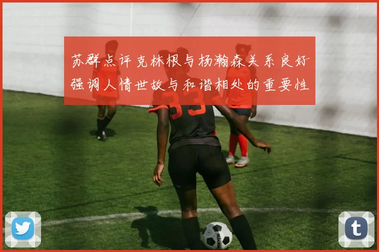苏群点评克林根与杨瀚森关系良好强调人情世故与和谐相处的重要性