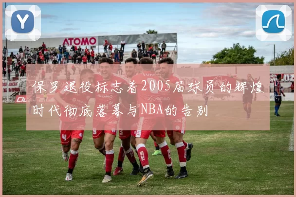 保罗退役标志着2005届球员的辉煌时代彻底落幕与NBA的告别