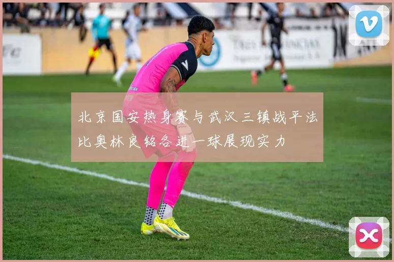 北京国安热身赛与武汉三镇战平法比奥林良铭各进一球展现实力