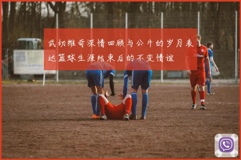 武切维奇深情回顾与公牛的岁月表达篮球生涯结束后的不变情谊