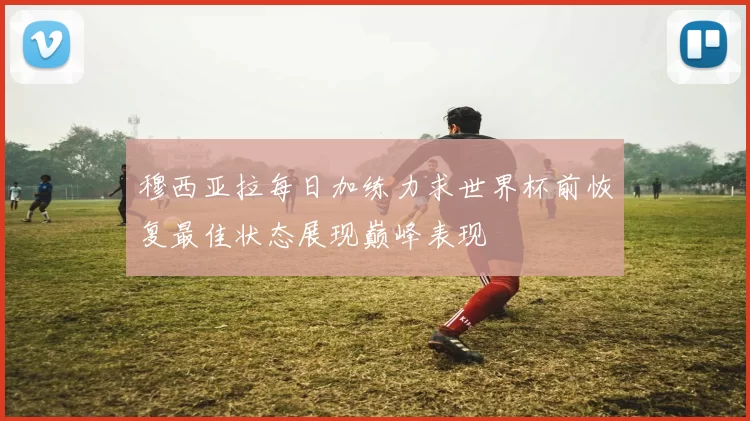 穆西亚拉每日加练力求世界杯前恢复最佳状态展现巅峰表现