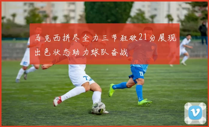 马克西拼尽全力三节狂砍21分展现出色状态助力球队奋战