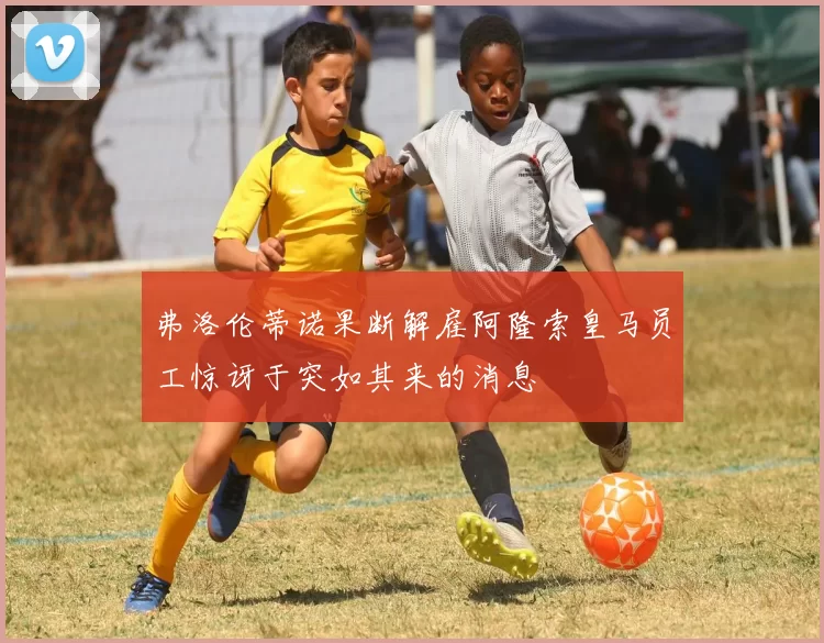 弗洛伦蒂诺果断解雇阿隆索皇马员工惊讶于突如其来的消息