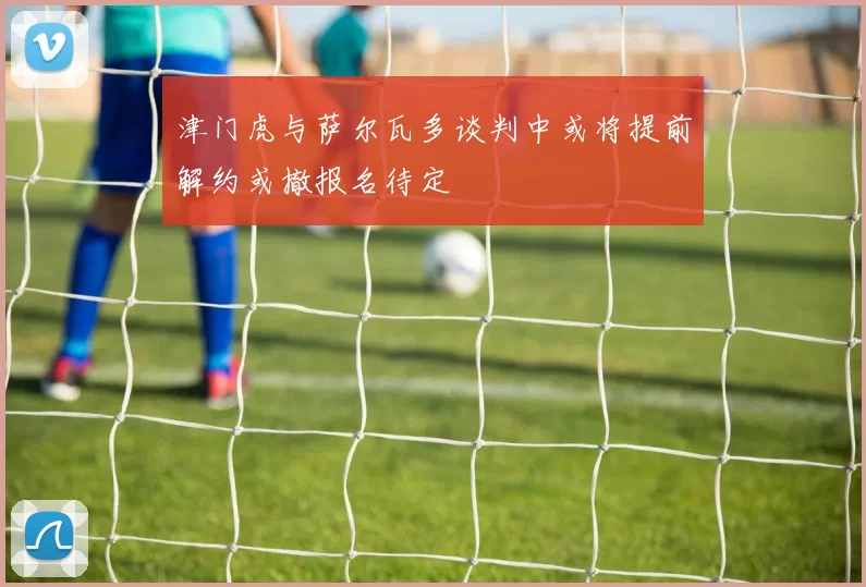 津门虎与萨尔瓦多谈判中或将提前解约或撤报名待定