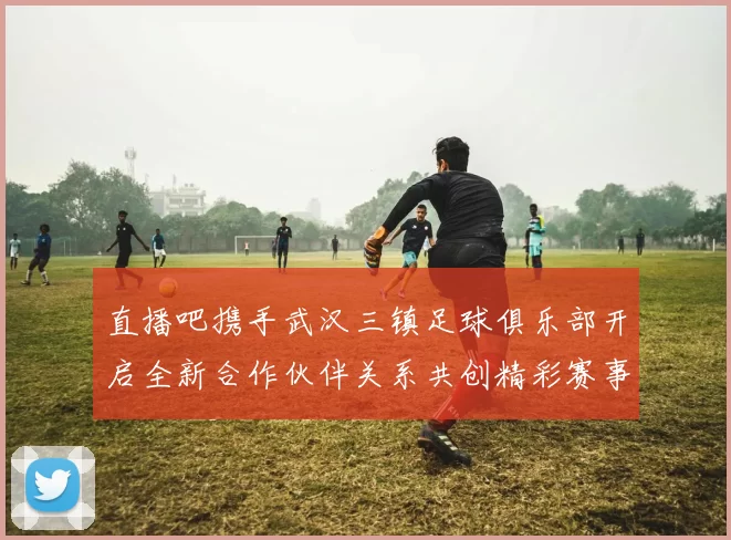 直播吧携手武汉三镇足球俱乐部开启全新合作伙伴关系共创精彩赛事体验